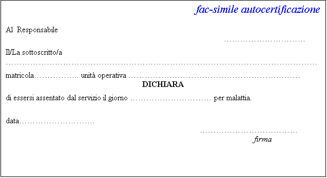 Casella di testo: fac-simile autocertificazione

Al  Responsabile


Il/La sottoscritto/a 

matricola.. unit operativa 
DICHIARA

di essersi assentato dal servizio il giorno  per malattia.


data.
			
                                                                                                                         firma

